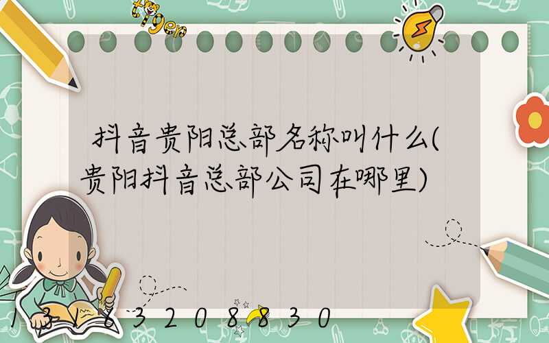 抖音贵阳总部名称叫什么(贵阳抖音总部公司在哪里)
