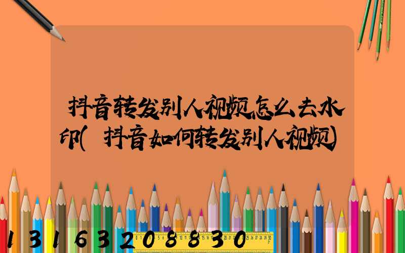 抖音转发别人视频怎么去水印(抖音如何转发别人视频)