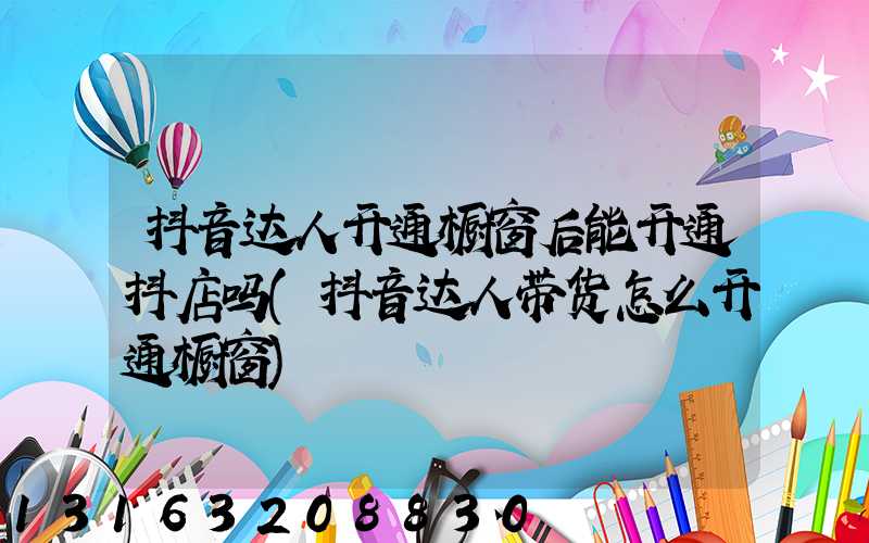 抖音达人开通橱窗后能开通抖店吗(抖音达人带货怎么开通橱窗)