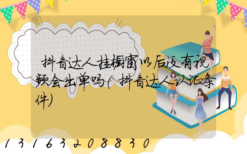 抖音达人挂橱窗以后没有视频会出单吗(抖音达人认证条件)