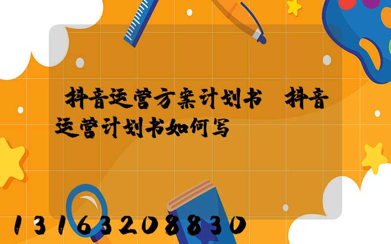 抖音运营方案计划书(抖音运营计划书如何写)