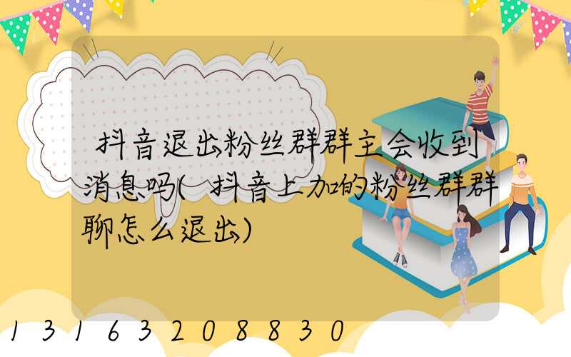 抖音退出粉丝群群主会收到消息吗(抖音上加的粉丝群群聊怎么退出)