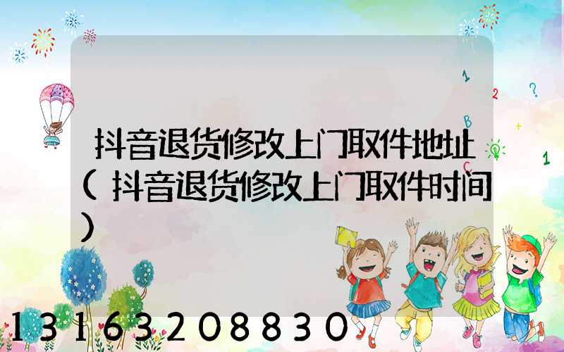 抖音退货修改上门取件地址(抖音退货修改上门取件时间)