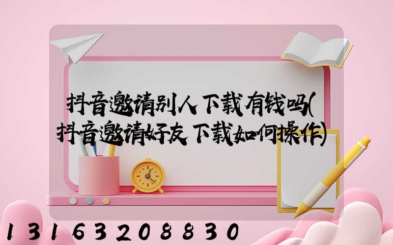 抖音邀请别人下载有钱吗(抖音邀请好友下载如何操作)