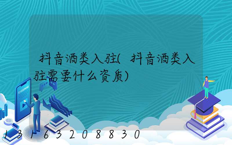 抖音酒类入驻(抖音酒类入驻需要什么资质)