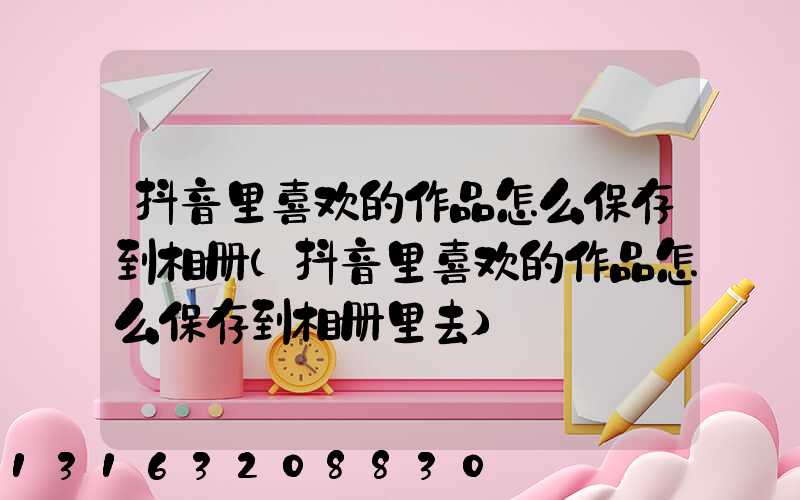 抖音里喜欢的作品怎么保存到相册(抖音里喜欢的作品怎么保存到相册里去)
