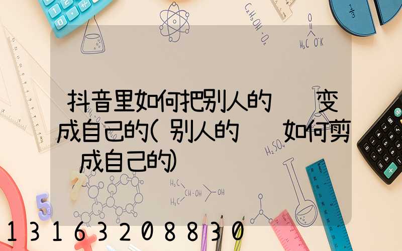 抖音里如何把别人的视频变成自己的(别人的视频如何剪辑成自己的)