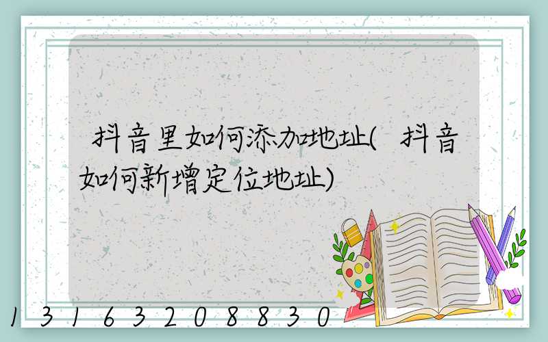 抖音里如何添加地址(抖音如何新增定位地址)
