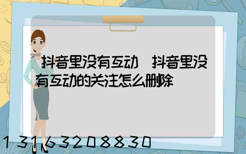 抖音里没有互动(抖音里没有互动的关注怎么删除)