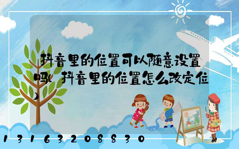 抖音里的位置可以随意设置吗(抖音里的位置怎么改定位)