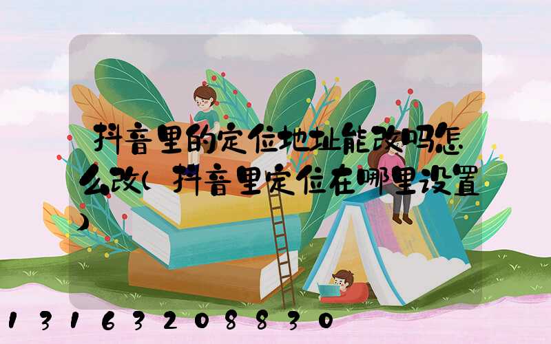 抖音里的定位地址能改吗怎么改(抖音里定位在哪里设置)