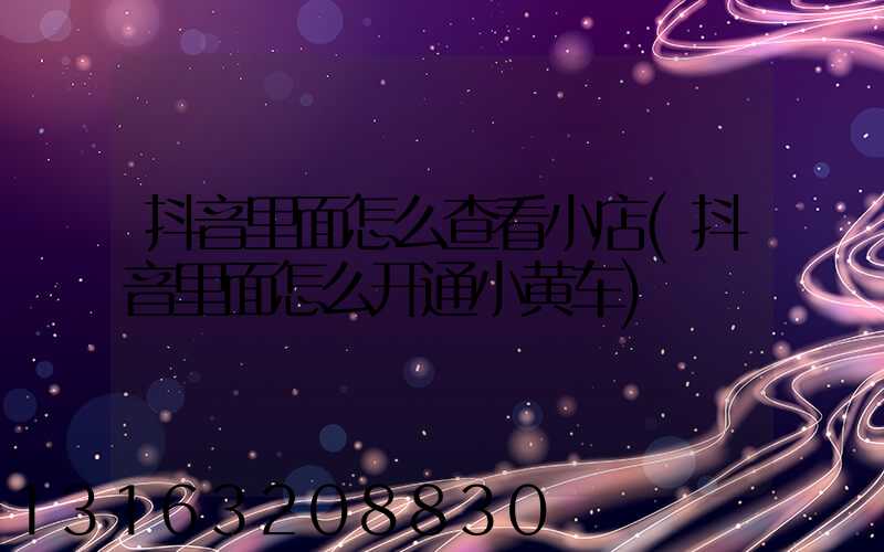 抖音里面怎么查看小店(抖音里面怎么开通小黄车)