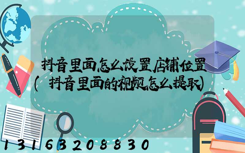 抖音里面怎么设置店铺位置(抖音里面的视频怎么提取)