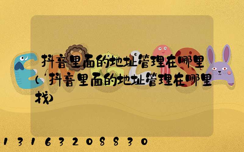 抖音里面的地址管理在哪里(抖音里面的地址管理在哪里找)