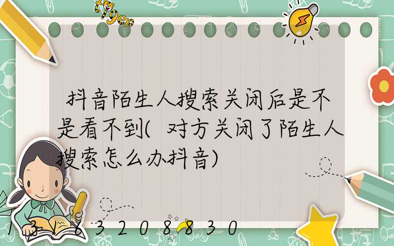 抖音陌生人搜索关闭后是不是看不到(对方关闭了陌生人搜索怎么办抖音)