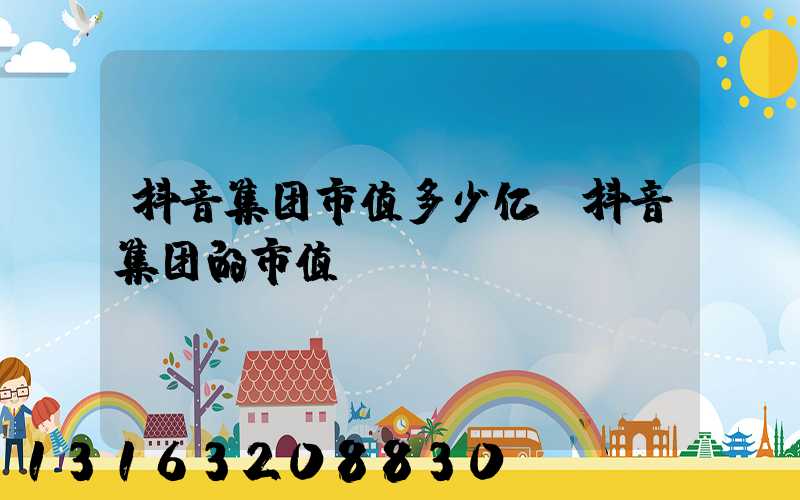抖音集团市值多少亿(抖音集团的市值)