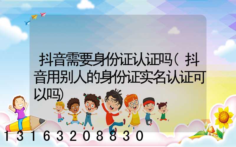抖音需要身份证认证吗(抖音用别人的身份证实名认证可以吗)