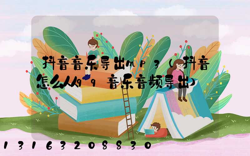 抖音音乐导出mp3(抖音怎么从qq音乐音频导出)