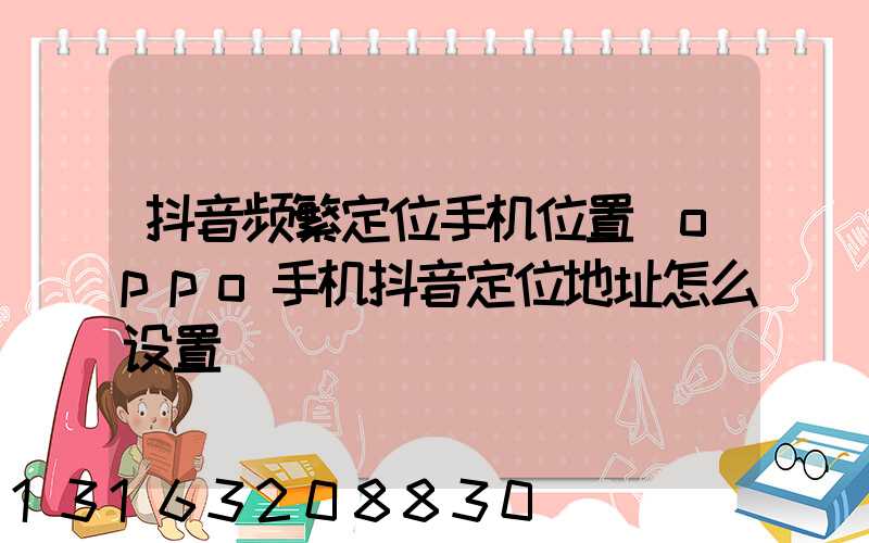 抖音频繁定位手机位置(oppo手机抖音定位地址怎么设置)