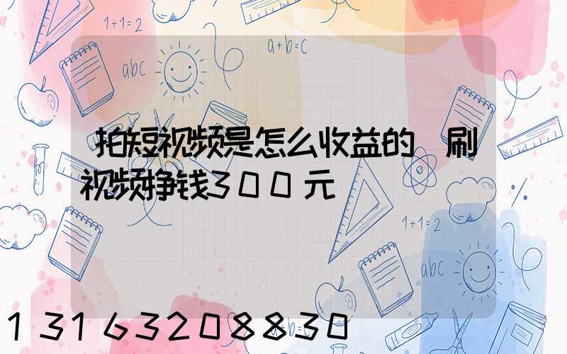 拍短视频是怎么收益的(刷视频挣钱300元)