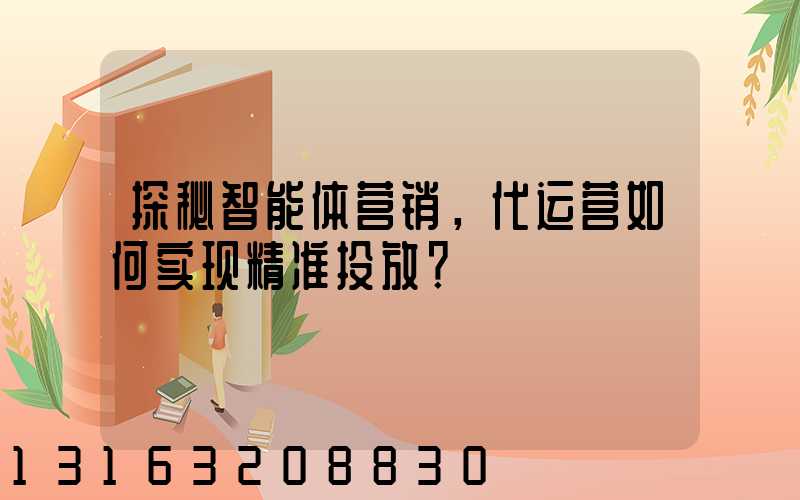 探秘智能体营销，代运营如何实现精准投放？