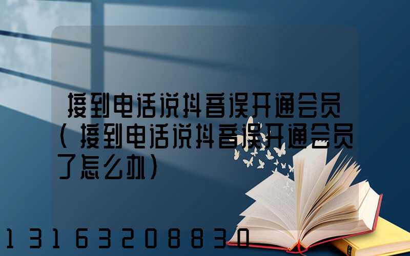 接到电话说抖音误开通会员(接到电话说抖音误开通会员了怎么办)