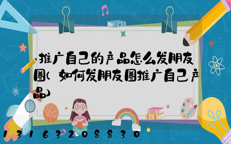 推广自己的产品怎么发朋友圈(如何发朋友圈推广自己产品)