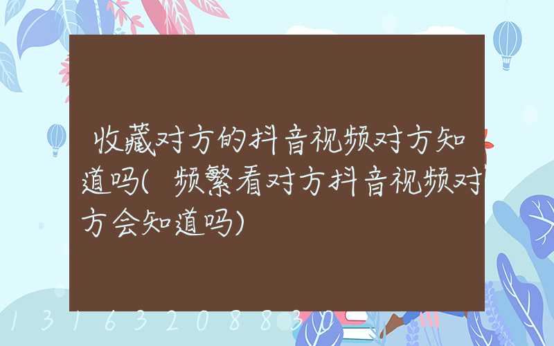 收藏对方的抖音视频对方知道吗(频繁看对方抖音视频对方会知道吗)