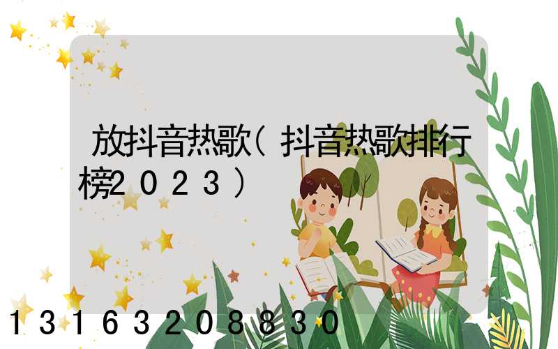 放抖音热歌(抖音热歌排行榜2023)