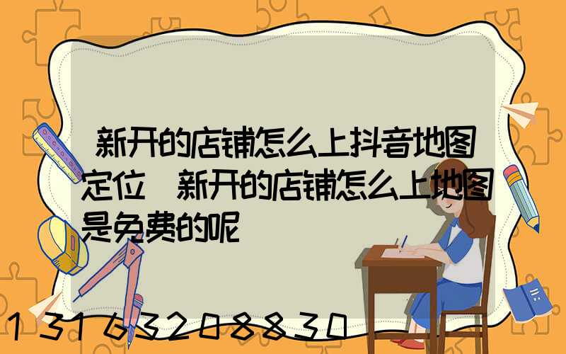 新开的店铺怎么上抖音地图定位(新开的店铺怎么上地图是免费的呢)