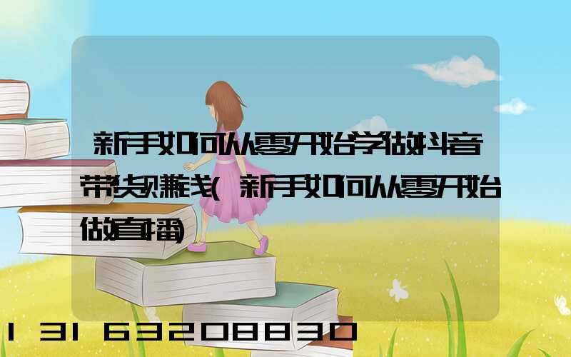 新手如何从零开始学做抖音带货赚钱(新手如何从零开始做直播)