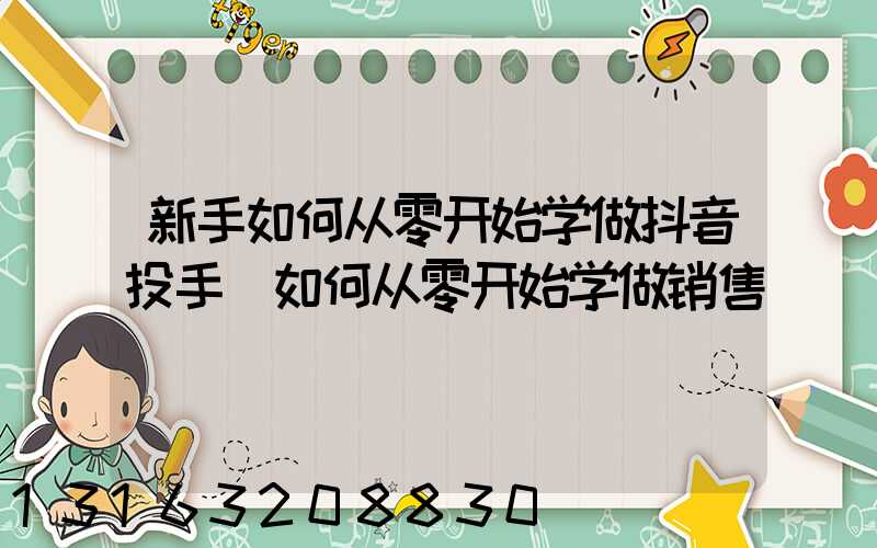 新手如何从零开始学做抖音投手(如何从零开始学做销售)