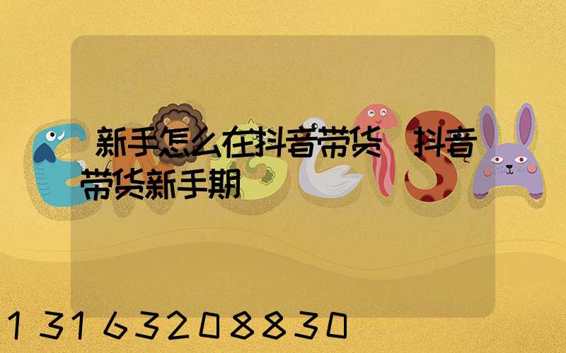 新手怎么在抖音带货(抖音带货新手期)