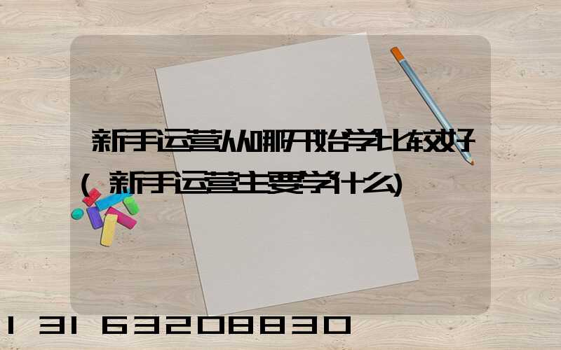 新手运营从哪开始学比较好(新手运营主要学什么)