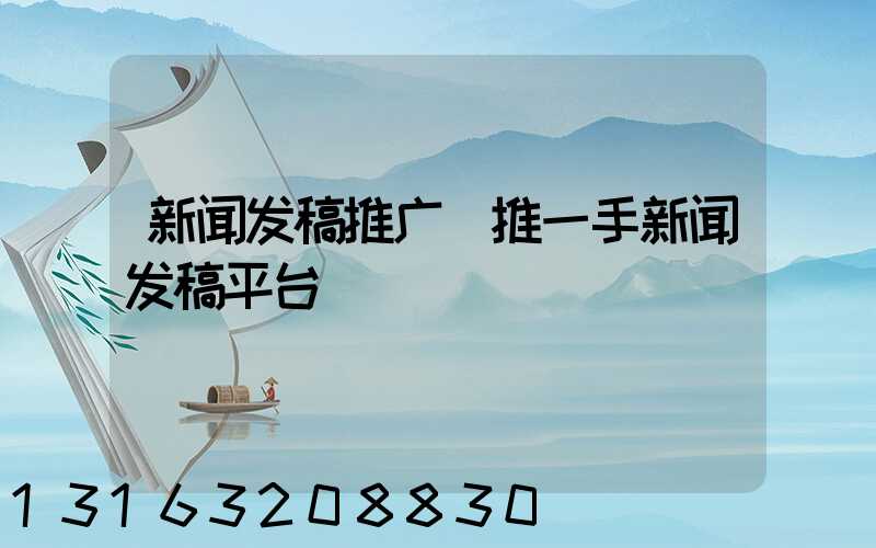 新闻发稿推广(推一手新闻发稿平台)