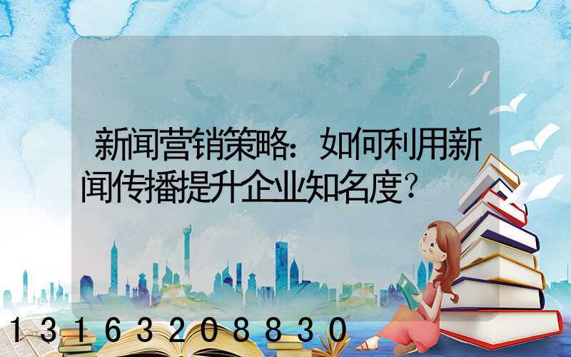 新闻营销策略：如何利用新闻传播提升企业知名度？