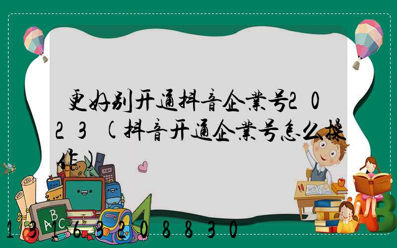 更好别开通抖音企业号2023(抖音开通企业号怎么操作)