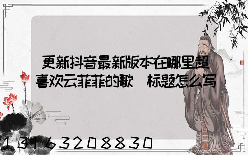 更新抖音最新版本在哪里超喜欢云菲菲的歌(标题怎么写)