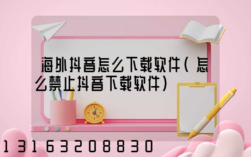 海外抖音怎么下载软件(怎么禁止抖音下载软件)