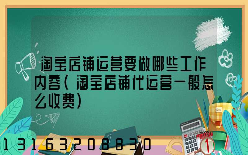 淘宝店铺运营要做哪些工作内容(淘宝店铺代运营一般怎么收费)