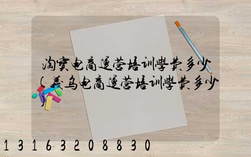 淘宝电商运营培训学费多少(义乌电商运营培训学费多少)
