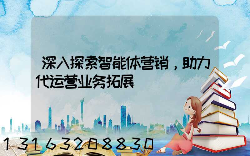 深入探索智能体营销，助力代运营业务拓展