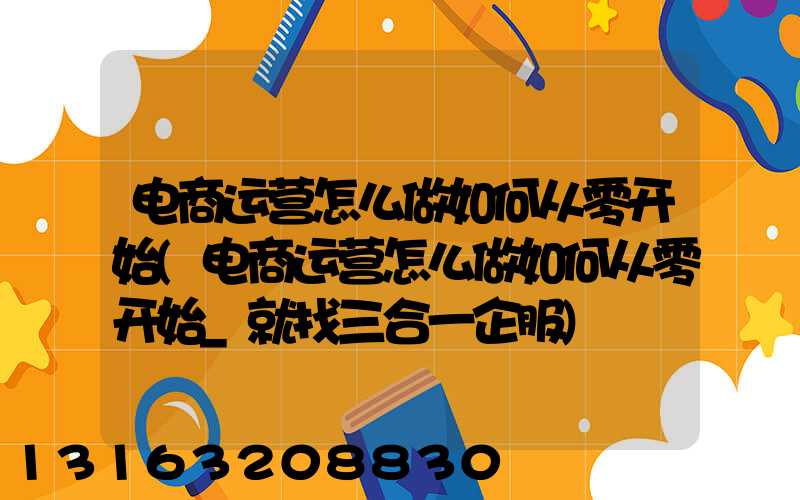 电商运营怎么做如何从零开始(电商运营怎么做如何从零开始_就找三合一企服)