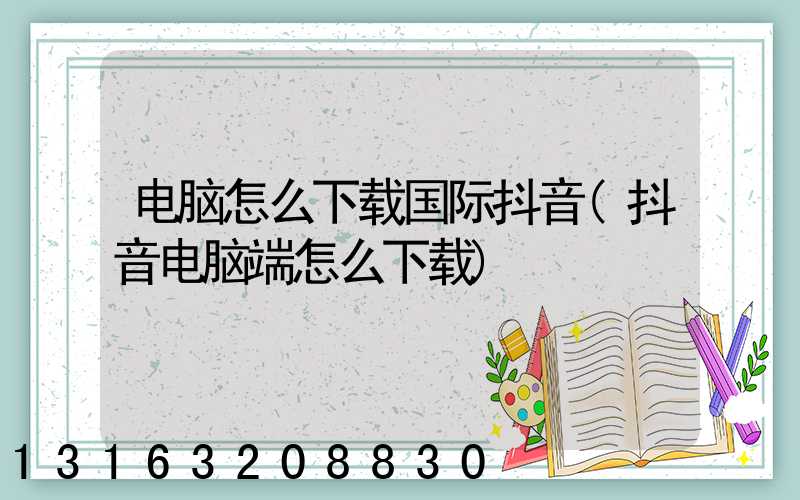电脑怎么下载国际抖音(抖音电脑端怎么下载)