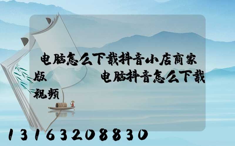 电脑怎么下载抖音小店商家版app(电脑抖音怎么下载视频)