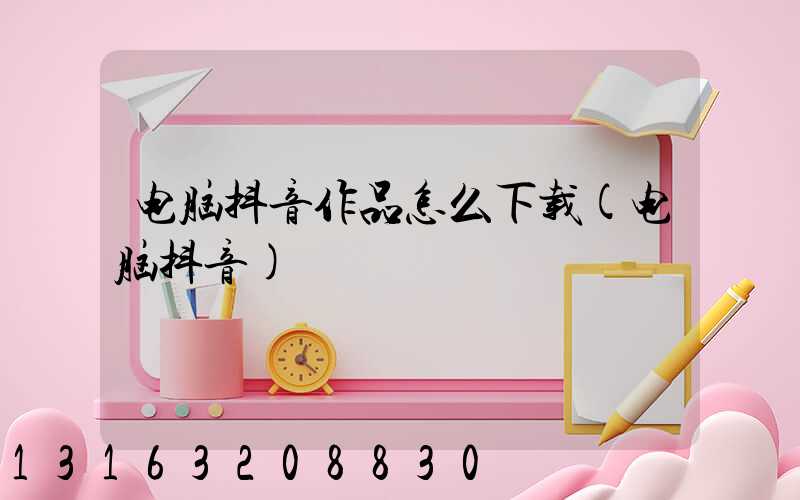 电脑抖音作品怎么下载(电脑抖音)