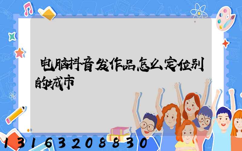 电脑抖音发作品怎么定位别的城市