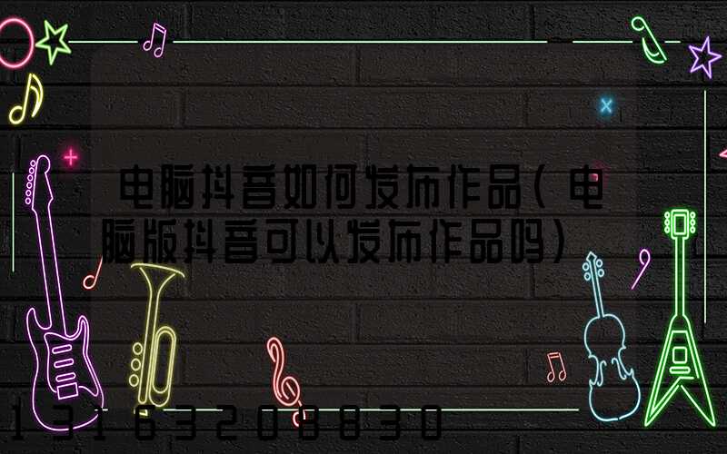 电脑抖音如何发布作品(电脑版抖音可以发布作品吗)