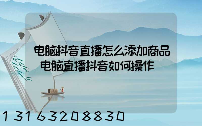 电脑抖音直播怎么添加商品(电脑直播抖音如何操作)