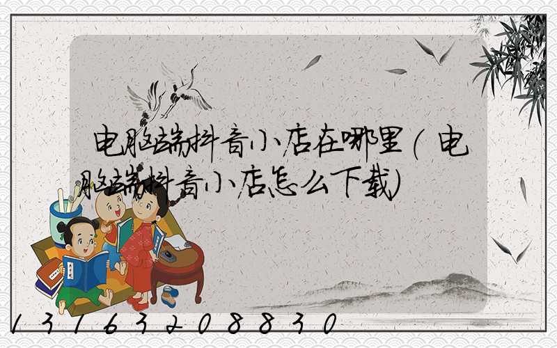 电脑端抖音小店在哪里(电脑端抖音小店怎么下载)